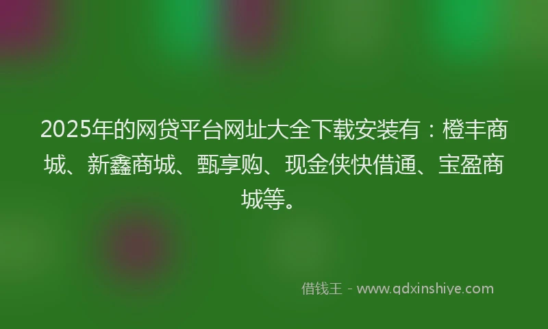2025年的网贷平台网址大全下载安装有：橙丰商城、新鑫商城、甄享购、现金侠快借通、宝盈商城等。