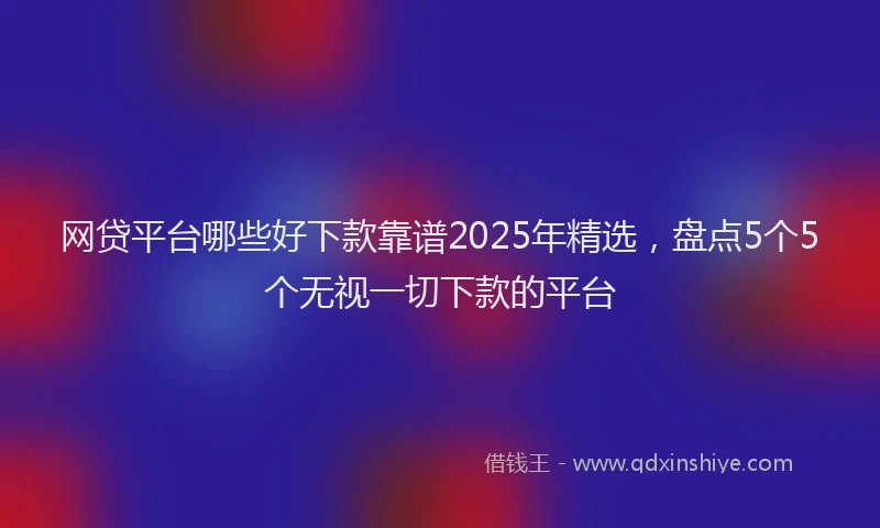 网贷平台哪些好下款靠谱2025年精选，盘点5个5个无视一切下款的平台