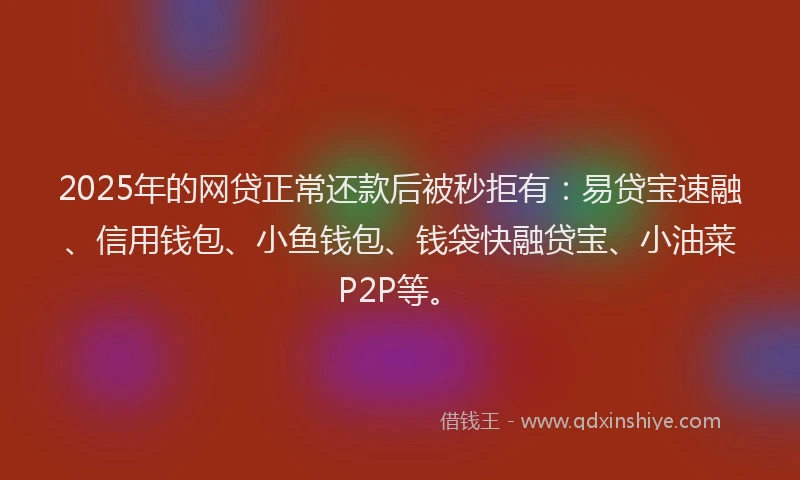 2025年的网贷正常还款后被秒拒有：易贷宝速融、信用钱包、小鱼钱包、钱袋快融贷宝、小油菜P2P等。