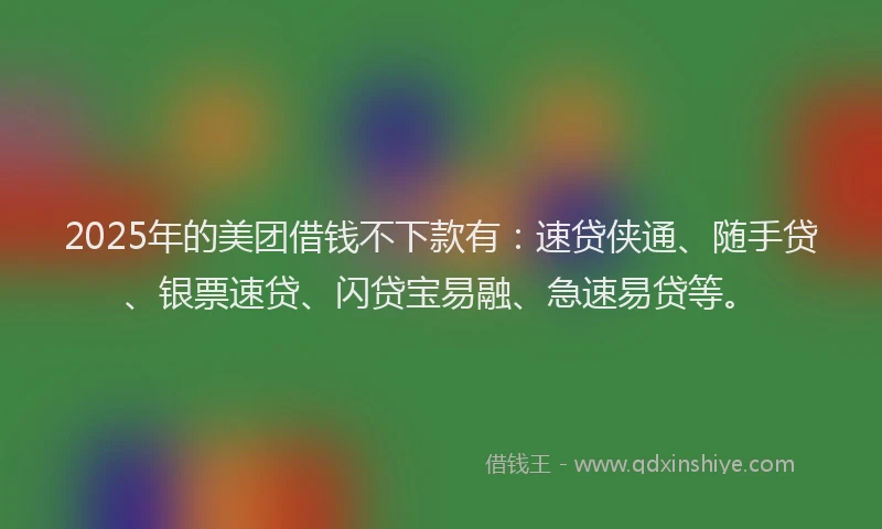 2025年的美团借钱不下款有：速贷侠通、随手贷、银票速贷、闪贷宝易融、急速易贷等。