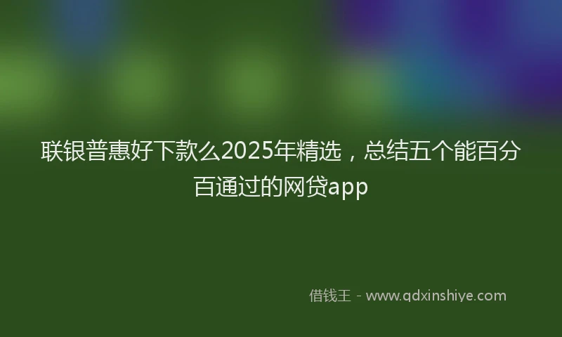 联银普惠好下款么2025年精选，总结五个能百分百通过的网贷app