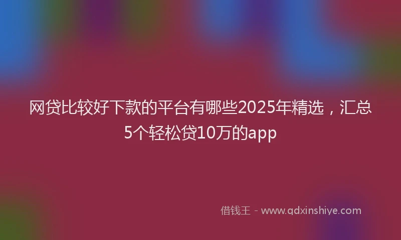 网贷比较好下款的平台有哪些2025年精选，汇总5个轻松贷10万的app
