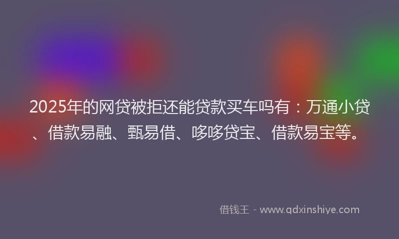 2025年的网贷被拒还能贷款买车吗有：万通小贷、借款易融、甄易借、哆哆贷宝、借款易宝等。