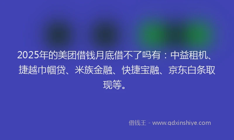 2025年的美团借钱月底借不了吗有：中益租机、捷越巾帼贷、米族金融、快捷宝融、京东白条取现等。