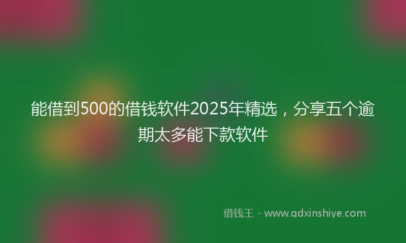 能借到500的借钱软件2025年精选，分享五个逾期太多能下款软件