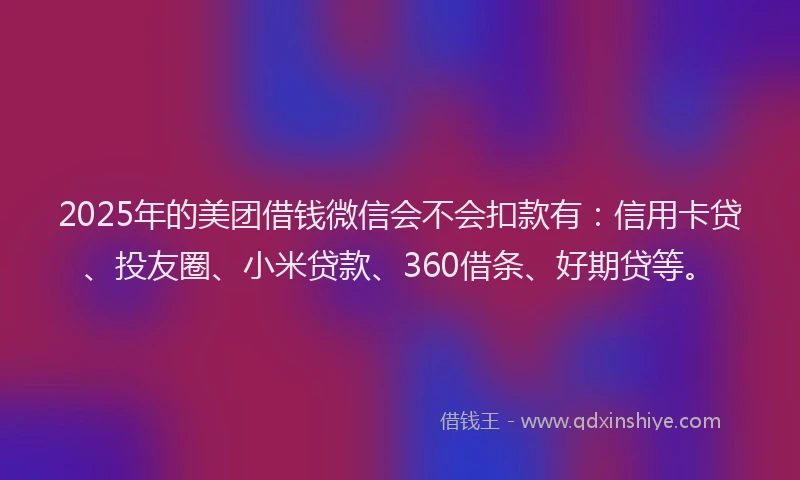 2025年的美团借钱微信会不会扣款有：信用卡贷、投友圈、小米贷款、360借条、好期贷等。