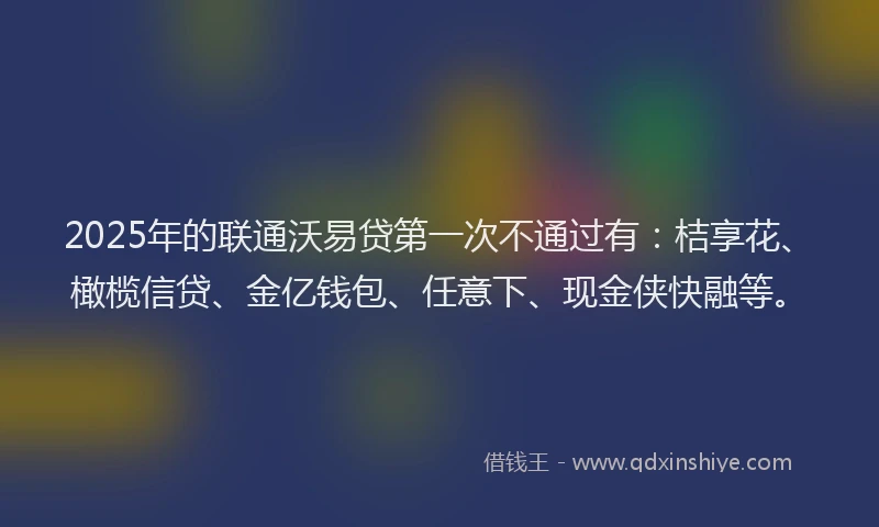 2025年的联通沃易贷第一次不通过有：桔享花、橄榄信贷、金亿钱包、任意下、现金侠快融等。