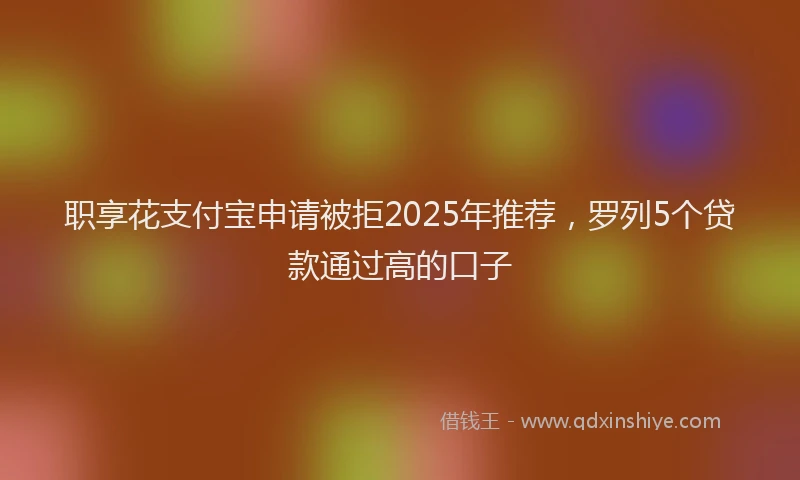 职享花支付宝申请被拒2025年推荐，罗列5个贷款通过高的口子