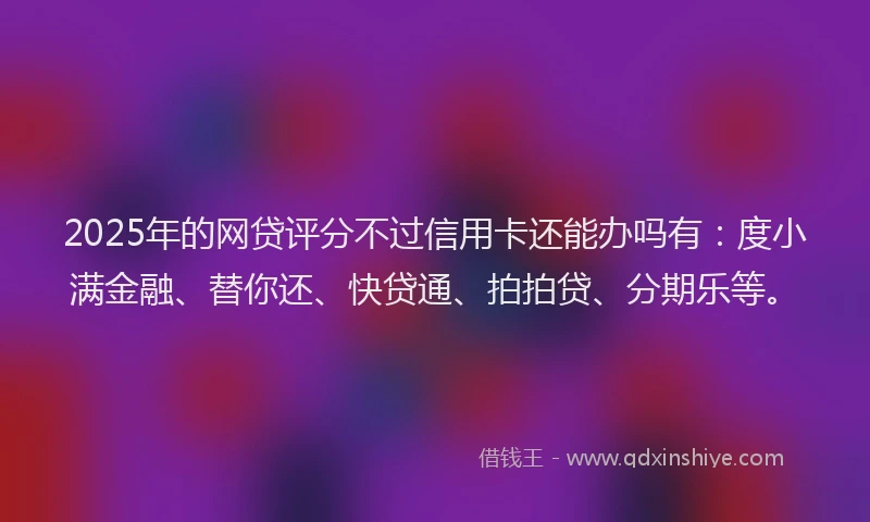 2025年的网贷评分不过信用卡还能办吗有：度小满金融、替你还、快贷通、拍拍贷、分期乐等。