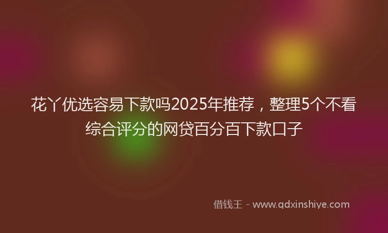 花丫优选容易下款吗2025年推荐，整理5个不看综合评分的网贷百分百下款口子