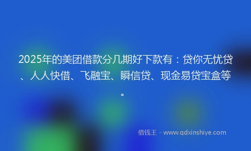 2025年的美团借款分几期好下款有：贷你无忧贷、人人快借、飞融宝、瞬信贷、现金易贷宝盒等。