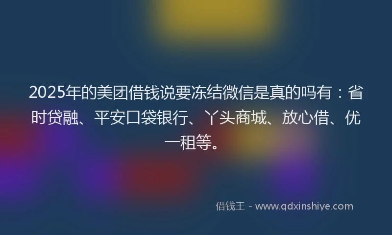 2025年的美团借钱说要冻结微信是真的吗有：省时贷融、平安口袋银行、丫头商城、放心借、优一租等。