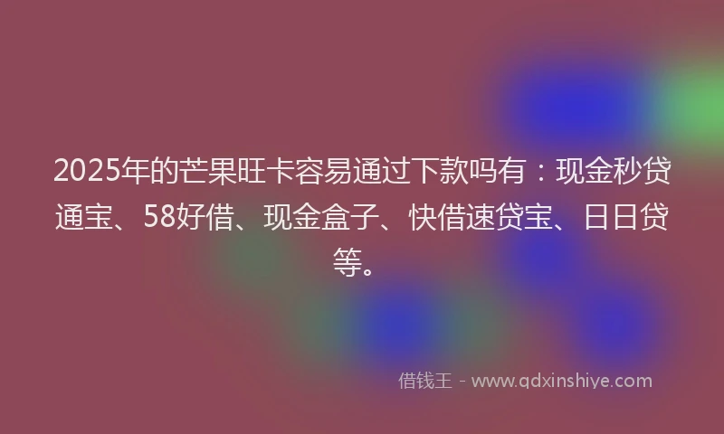 2025年的芒果旺卡容易通过下款吗有：现金秒贷通宝、58好借、现金盒子、快借速贷宝、日日贷等。