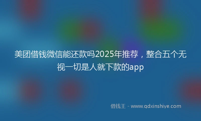 美团借钱微信能还款吗2025年推荐，整合五个无视一切是人就下款的app