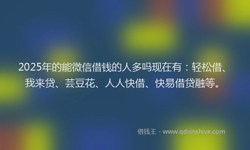 2025年的能微信借钱的人多吗现在有：轻松借、我来贷、芸豆花、人人快借、快易借贷融等。