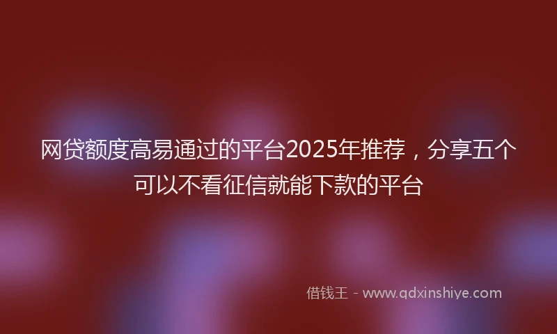 网贷额度高易通过的平台2025年推荐，分享五个可以不看征信就能下款的平台