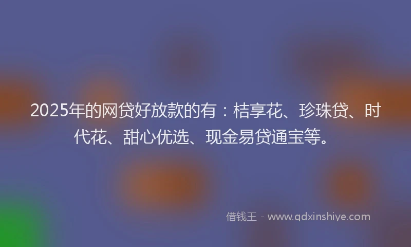 2025年的网贷好放款的有：桔享花、珍珠贷、时代花、甜心优选、现金易贷通宝等。