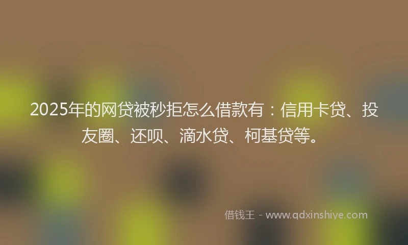 2025年的网贷被秒拒怎么借款有：信用卡贷、投友圈、还呗、滴水贷、柯基贷等。