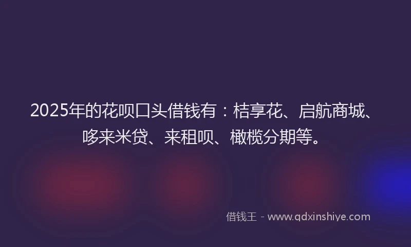2025年的花呗口头借钱有：桔享花、启航商城、哆来米贷、来租呗、橄榄分期等。