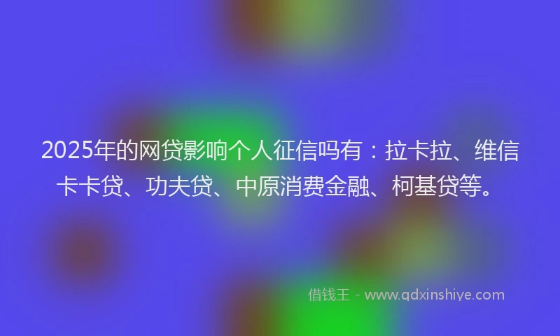 2025年的网贷影响个人征信吗有：拉卡拉、维信卡卡贷、功夫贷、中原消费金融、柯基贷等。