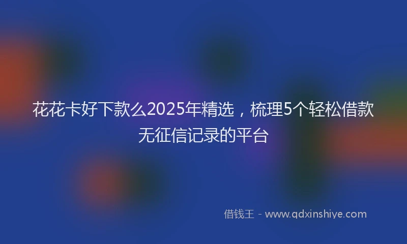 花花卡好下款么2025年精选，梳理5个轻松借款无征信记录的平台
