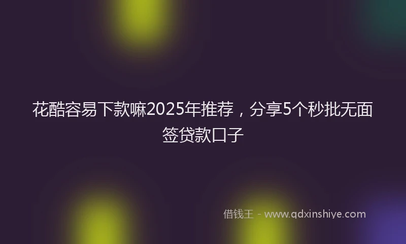花酷容易下款嘛2025年推荐，分享5个秒批无面签贷款口子