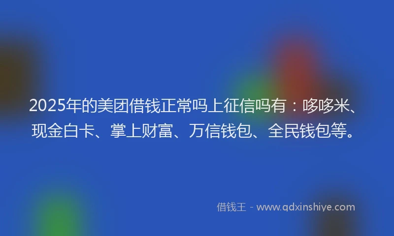 2025年的美团借钱正常吗上征信吗有：哆哆米、现金白卡、掌上财富、万信钱包、全民钱包等。