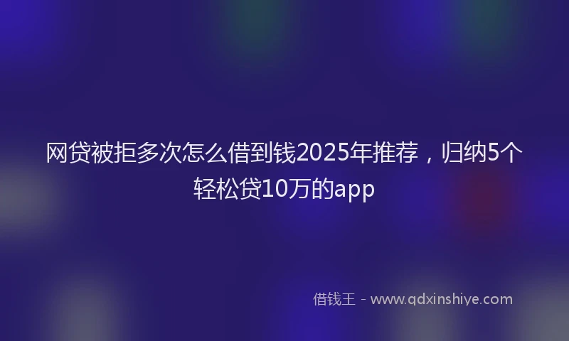 网贷被拒多次怎么借到钱2025年推荐，归纳5个轻松贷10万的app