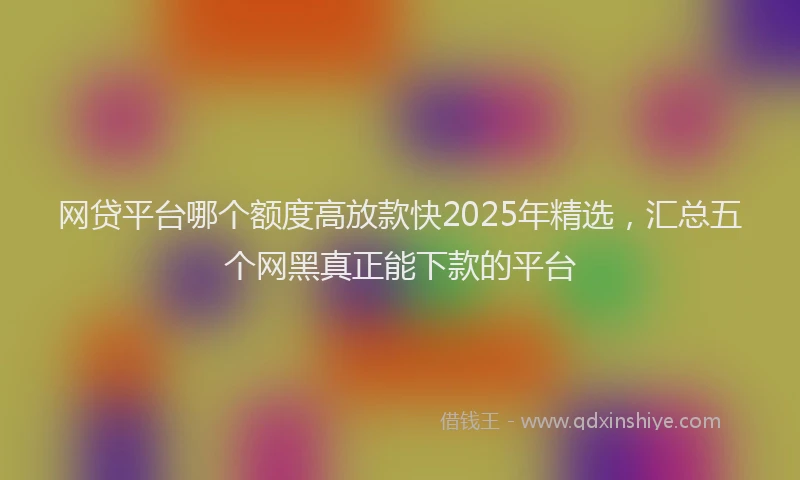 网贷平台哪个额度高放款快2025年精选，汇总五个网黑真正能下款的平台