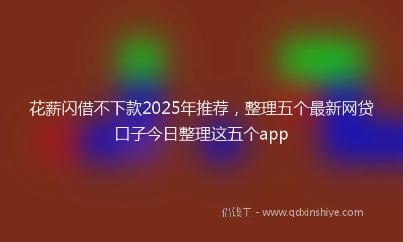 花薪闪借不下款2025年推荐，整理五个最新网贷口子今日整理这五个app