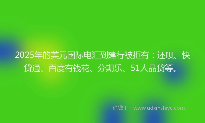 2025年的美元国际电汇到建行被拒有：还呗、快贷通、百度有钱花、分期乐、51人品贷等。