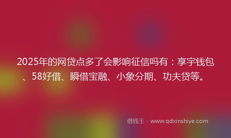 2025年的网贷点多了会影响征信吗有：享宇钱包、58好借、瞬借宝融、小象分期、功夫贷等。
