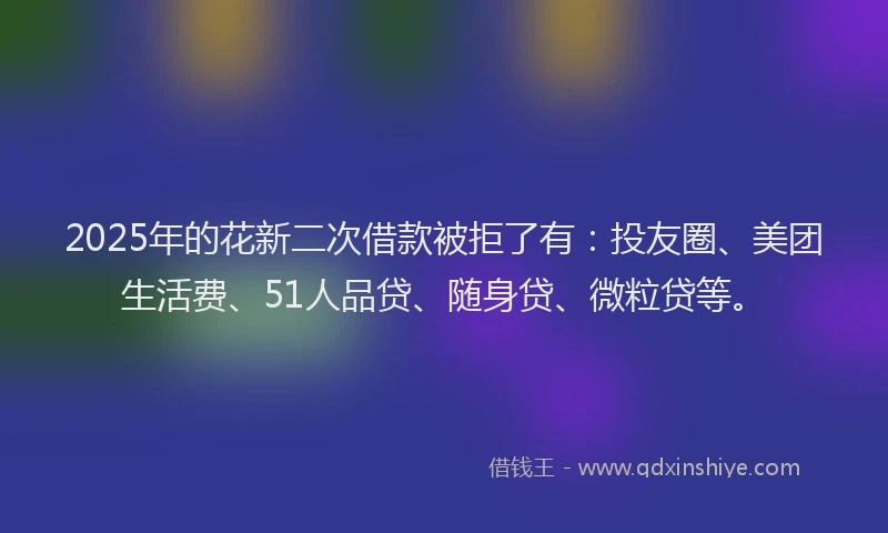 2025年的花新二次借款被拒了有：投友圈、美团生活费、51人品贷、随身贷、微粒贷等。