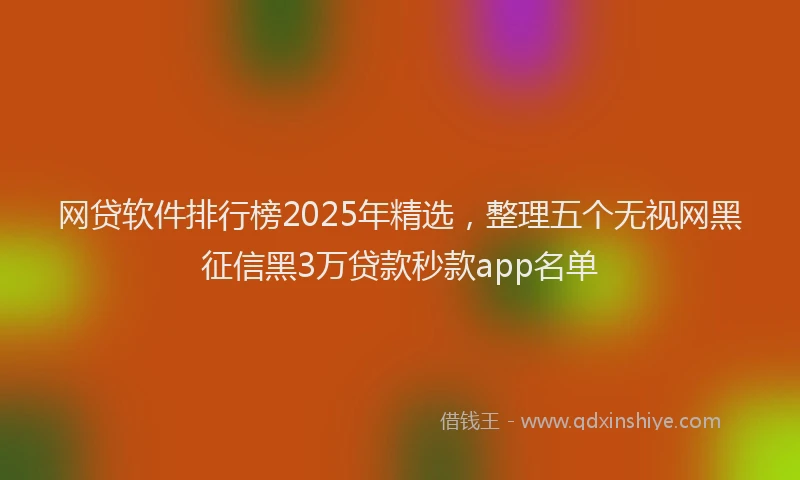 网贷软件排行榜2025年精选，整理五个无视网黑征信黑3万贷款秒款app名单