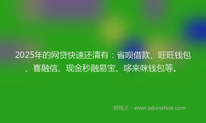 2025年的网贷快速还清有：省呗借款、旺旺钱包、喜融信、现金秒融易宝、哆来咪钱包等。