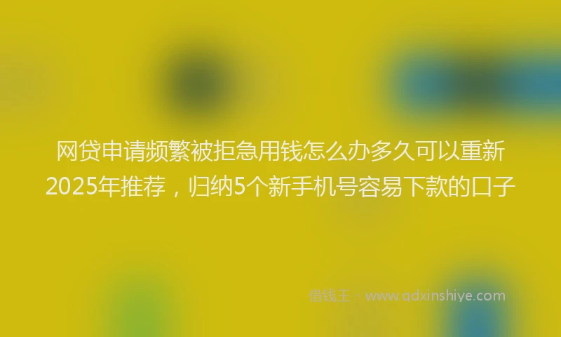 网贷申请频繁被拒急用钱怎么办多久可以重新2025年推荐，归纳5个新手机号容易下款的口子