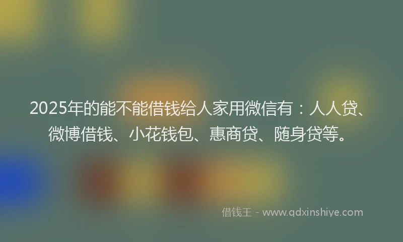 2025年的能不能借钱给人家用微信有：人人贷、微博借钱、小花钱包、惠商贷、随身贷等。