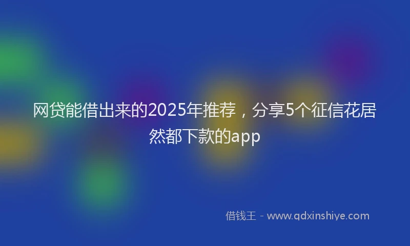 网贷能借出来的2025年推荐，分享5个征信花居然都下款的app