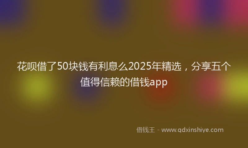 花呗借了50块钱有利息么2025年精选，分享五个值得信赖的借钱app