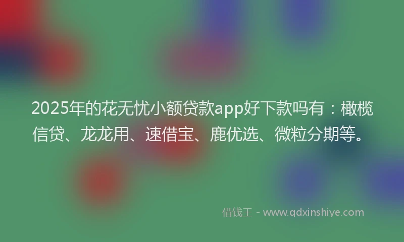 2025年的花无忧小额贷款app好下款吗有：橄榄信贷、龙龙用、速借宝、鹿优选、微粒分期等。