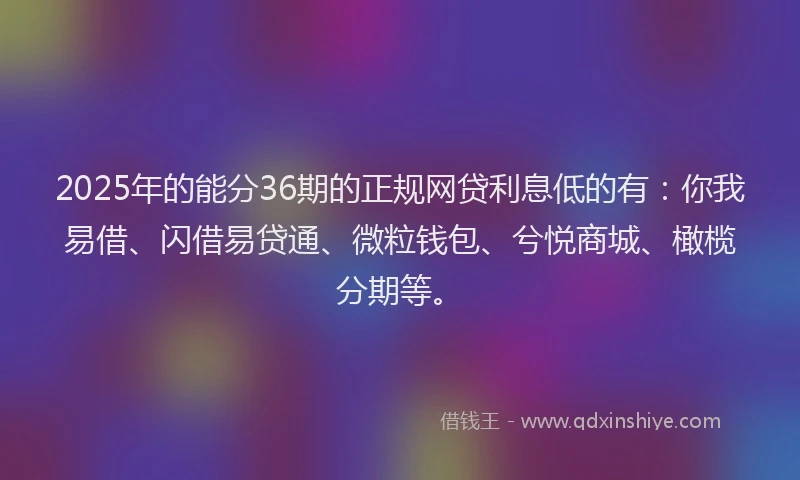 2025年的能分36期的正规网贷利息低的有：你我易借、闪借易贷通、微粒钱包、兮悦商城、橄榄分期等。