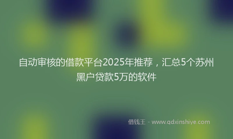 自动审核的借款平台2025年推荐，汇总5个苏州黑户贷款5万的软件