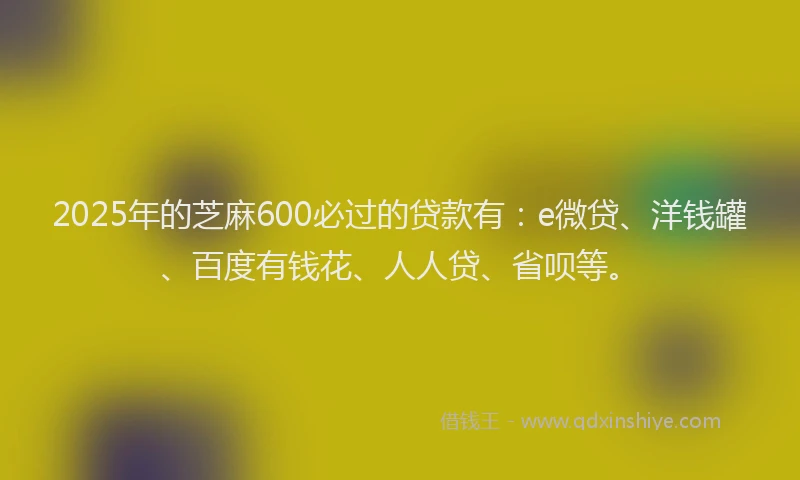 2025年的芝麻600必过的贷款有：e微贷、洋钱罐、百度有钱花、人人贷、省呗等。