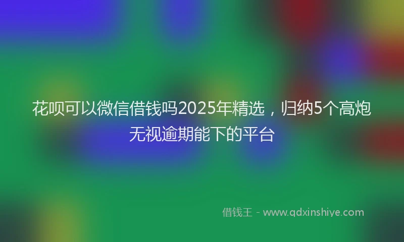 花呗可以微信借钱吗2025年精选，归纳5个高炮无视逾期能下的平台