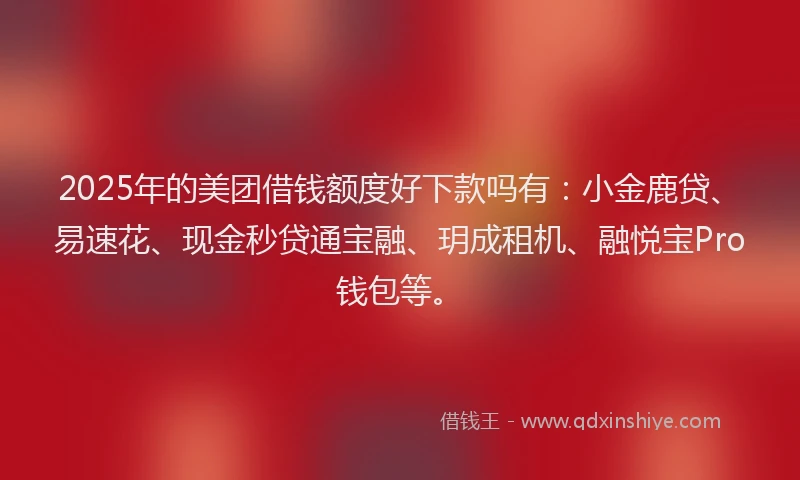 2025年的美团借钱额度好下款吗有：小金鹿贷、易速花、现金秒贷通宝融、玥成租机、融悦宝Pro钱包等。