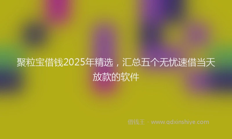 聚粒宝借钱2025年精选，汇总五个无忧速借当天放款的软件