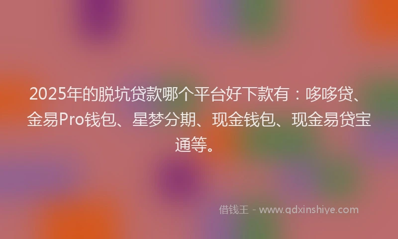 2025年的脱坑贷款哪个平台好下款有：哆哆贷、金易Pro钱包、星梦分期、现金钱包、现金易贷宝通等。
