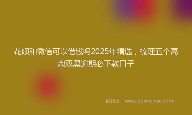花呗和微信可以借钱吗2025年精选，梳理五个高炮双黑逾期必下款口子