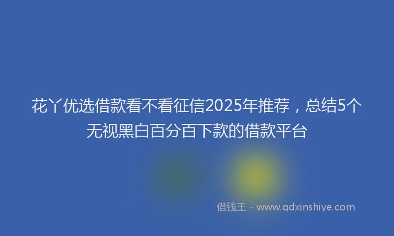 花丫优选借款看不看征信2025年推荐，总结5个无视黑白百分百下款的借款平台