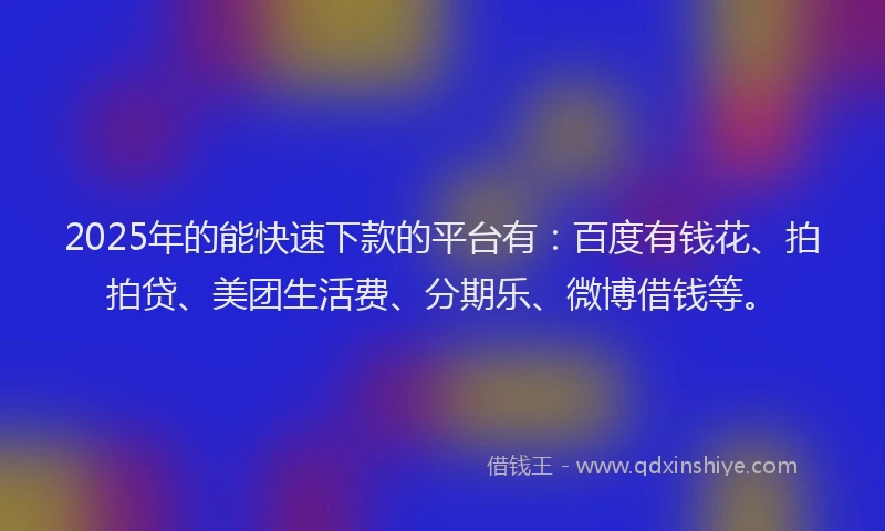2025年的能快速下款的平台有：百度有钱花、拍拍贷、美团生活费、分期乐、微博借钱等。